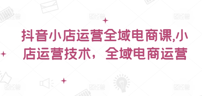 抖音小店运营全域电商课，​小店运营技术，全域电商运营-苍穹网创