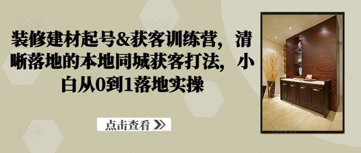 装修建材起号&获客训练营，​清晰落地的本地同城获客打法，小白从0到1落地实操-苍穹网创