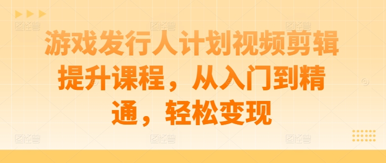 游戏发行人计划视频剪辑提升课程，从入门到精通，轻松变现-苍穹网创
