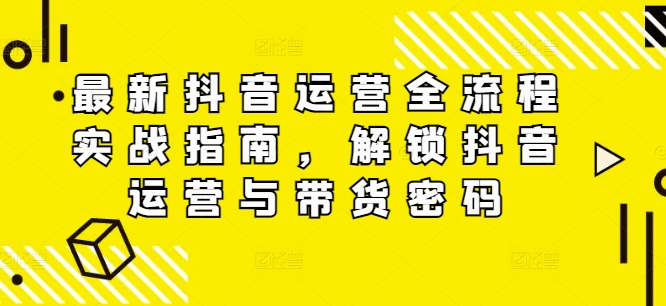 最新抖音运营全流程实战指南，解锁抖音运营与带货密码-苍穹网创