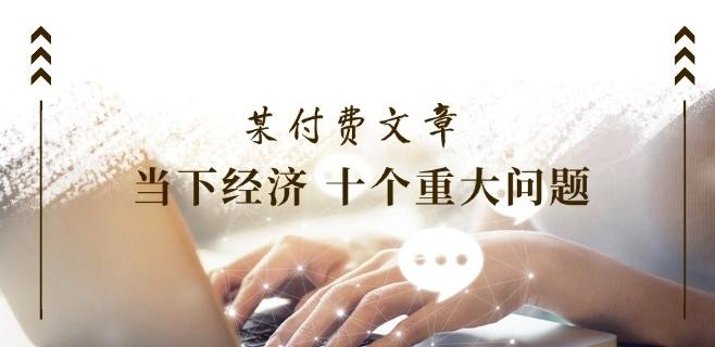 某付费文章《当下经济 十个重大问题》覆盖了大家关心的全部经济类话题-苍穹网创