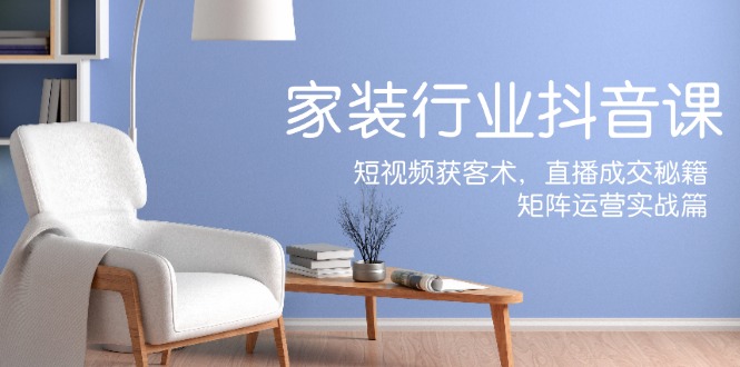 家装抖音课：短视频获客术，直播成交秘籍，矩阵运营实战篇-苍穹网创