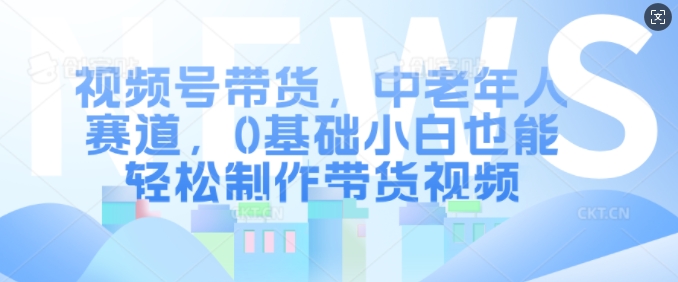 视频号带货，中老年人赛道，0基础小白也能轻松制作带货视频-苍穹网创