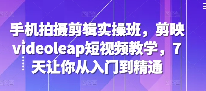 手机拍摄剪辑实操班，剪映videoleap短视频教学，7天让你从入门到精通-苍穹网创