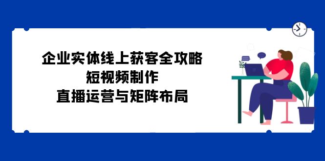 企业实体线上获客全攻略：短视频制作、直播运营与矩阵布局-苍穹网创