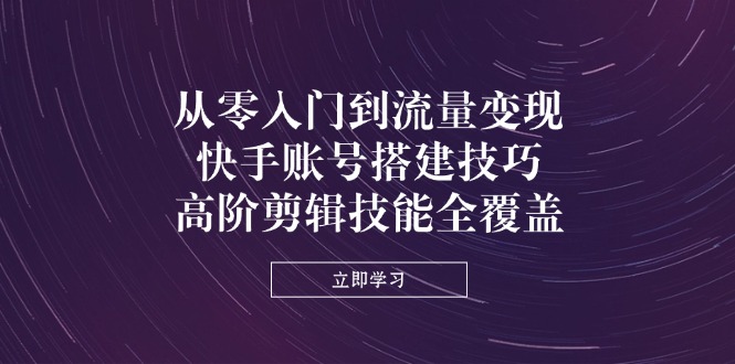 从零入门到流量变现，快手账号搭建技巧，高阶剪辑技能全覆盖-苍穹网创