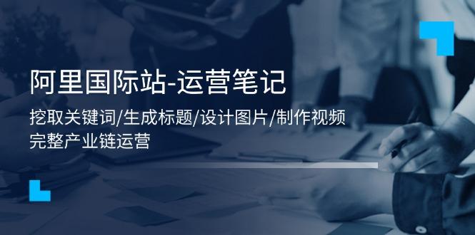 阿里国际站-运营笔记：挖取关键词/生成标题/设计图片/制作视频/56节课-苍穹网创
