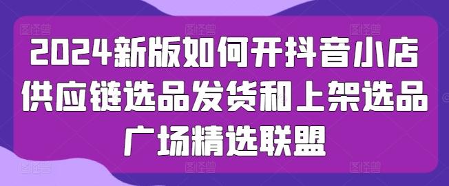 2024新版如何开抖音小店供应链选品发货和上架选品广场精选联盟-苍穹网创