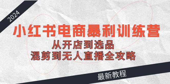 2024小红书电商暴利训练营：从开店到选品，混剪到无人直播全攻略-苍穹网创