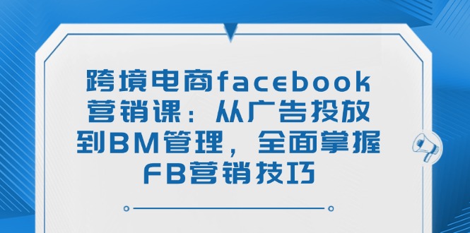 跨境电商facebook营销课：从广告投放到BM管理，全面掌握FB营销技巧-苍穹网创