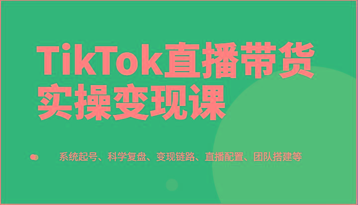 TikTok直播带货实操变现课：系统起号、科学复盘、变现链路、直播配置、团队搭建等-苍穹网创
