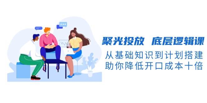 聚光投放底层逻辑课，从基础知识到计划搭建，助你降低开口成本十倍-苍穹网创