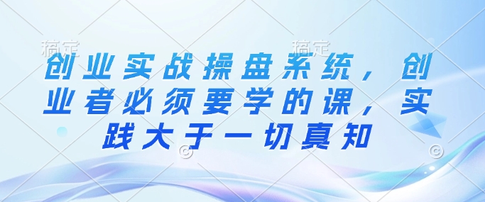 创业实战操盘系统，创业者必须要学的课，实践大于一切真知-苍穹网创