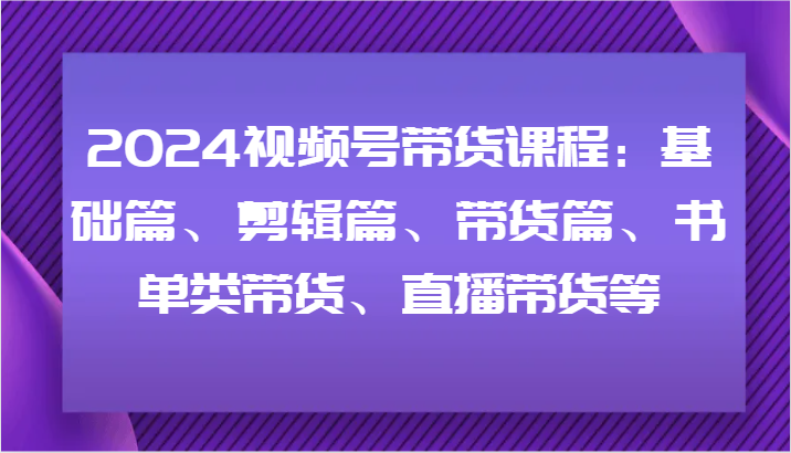 2024视频号带货课程：基础篇、剪辑篇、带货篇、书单类带货、直播带货等-苍穹网创