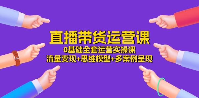 直播带货运营课，0基础全套运营实操课 流量变现+思维模型+多案例呈现-34节-苍穹网创