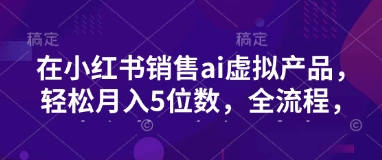 小红书销售ai虚拟产品，轻松月入5位数，全流程，超细节变现过程，完全无卡点-苍穹网创