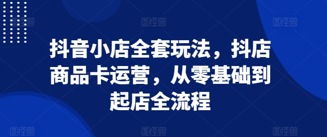 抖音小店全套玩法，抖店商品卡运营，从零基础到起店全流程-苍穹网创