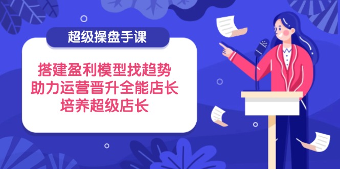 超级操盘手课，搭建盈利模型找趋势，助力运营晋升全能店长，培养超级店长-苍穹网创