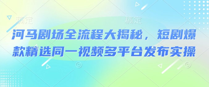 河马剧场全流程大揭秘，短剧爆款精选同一视频多平台发布实操-苍穹网创