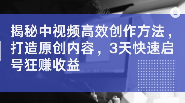揭秘中视频高效创作方法，打造原创内容，3天快速启号狂赚收益【揭秘】-苍穹网创