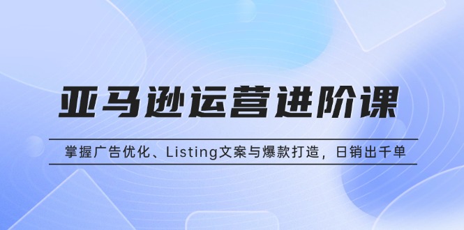 亚马逊运营进阶课：掌握广告优化、Listing文案与爆款打造，日销出千单-苍穹网创