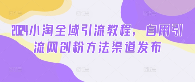 2024小淘全域引流教程，自用引流网创粉方法渠道发布-苍穹网创