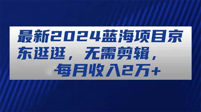 最新2024蓝海项目京东逛逛，无需剪辑，每月收入2万+-苍穹网创