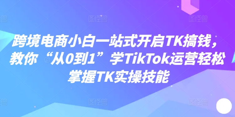 跨境电商小白一站式开启TK搞钱，教你“从0到1”学TikTok运营轻松掌握TK实操技能-苍穹网创