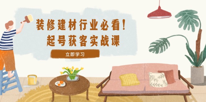 装修-建材行业必看！起号获客实战课：精准定位+爆款视频+高效运营-苍穹网创