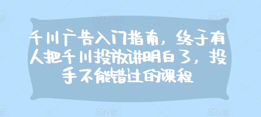千川广告入门指南，终于有人把千川投放讲明白了，投手不能错过的课程-苍穹网创