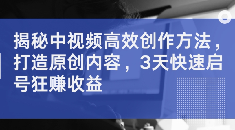 揭秘中视频高效创作方法，打造原创内容，3天快速启号狂赚收益-苍穹网创