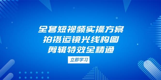 全套短视频实操方案，拍摄运镜光线构图，剪辑特效全精通-苍穹网创