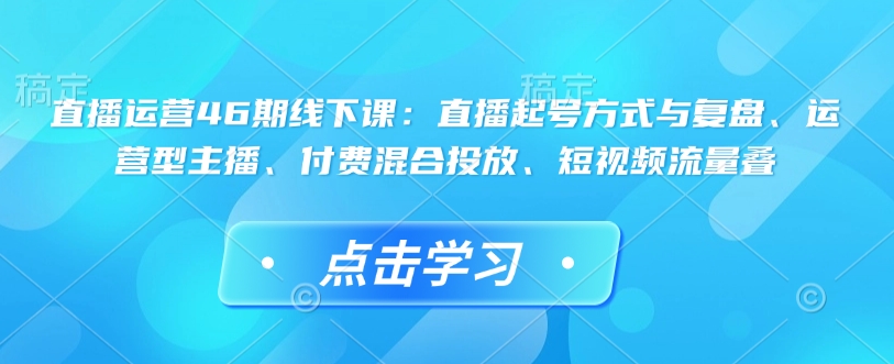 直播运营46期线下课：直播起号方式与复盘、运营型主播、付费混合投放、短视频流量叠-苍穹网创