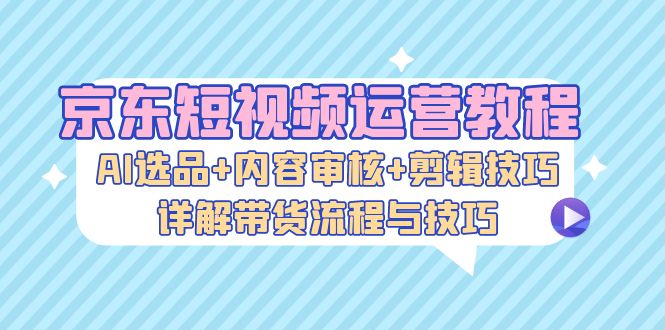 京东短视频运营教程：AI选品+内容审核+剪辑技巧，详解带货流程与技巧-苍穹网创