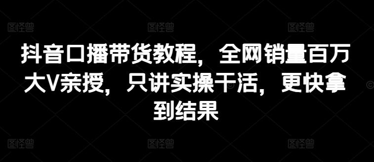 抖音口播带货教程，全网销量百万大V亲授，只讲实操干活，更快拿到结果-苍穹网创