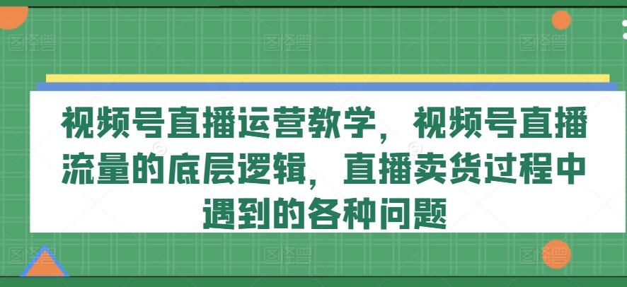 视频号直播运营教学，视频号直播流量的底层逻辑，直播卖货过程中遇到的各种问题-苍穹网创