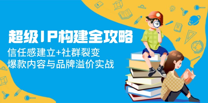 超级IP构建全攻略：信任感建立+社群裂变，爆款内容与品牌溢价实战-苍穹网创