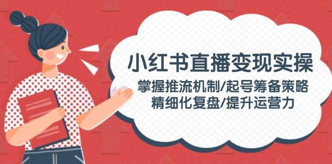 小红书直播变现实操：掌握推流机制/起号筹备策略/精细化复盘/提升运营力-苍穹网创