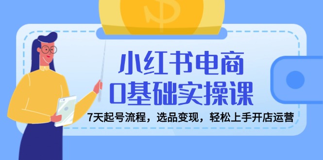 小红书电商0基础实操课，7天起号流程，选品变现，轻松上手开店运营-苍穹网创