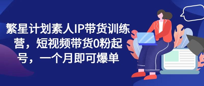 繁星计划素人IP带货训练营，短视频带货0粉起号，一个月即可爆单-苍穹网创