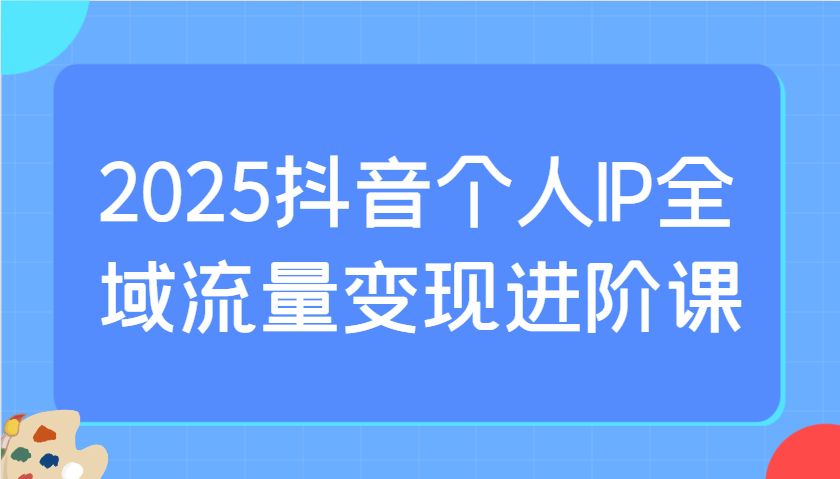 2025抖音个人IP全域流量变现进阶课：选爆品、抖音付费投流、千川投流实操及优化等-苍穹网创