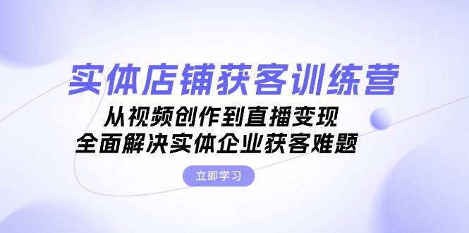 实体店铺获客特训营：从视频创作到直播变现，全面解决实体企业获客难题-苍穹网创