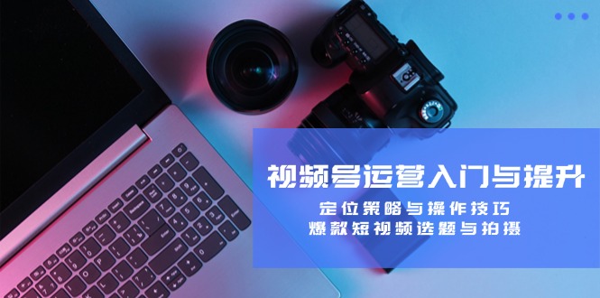 视频号运营入门与提升：定位策略与操作技巧，爆款短视频选题与拍摄-苍穹网创