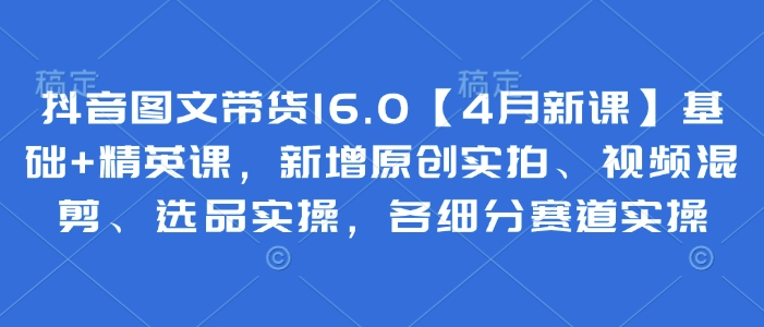 抖音图文带货16.0【4月新课】基础+精英课，新增原创实拍、视频混剪、选品实操，各细分赛道实操-苍穹网创