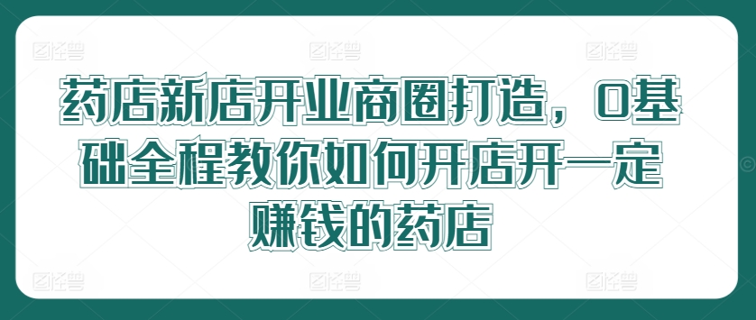 药店新店开业商圈打造，0基础全程教你如何开店开一定赚钱的药店-苍穹网创