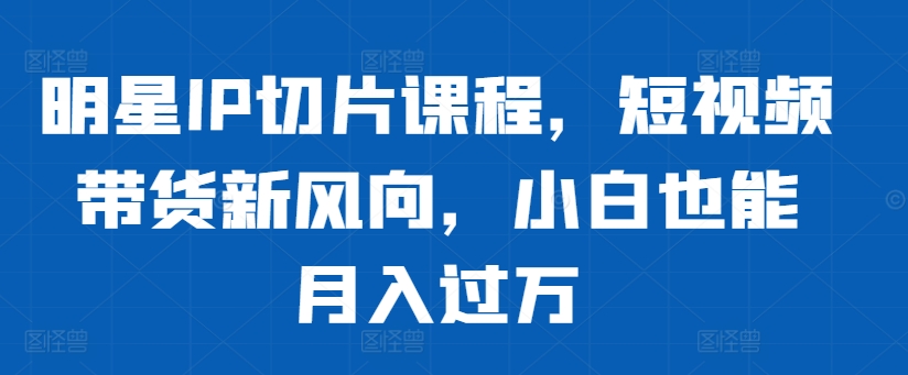 明星IP切片课程，短视频带货新风向，小白也能月入过万-苍穹网创