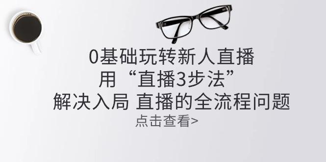 零基础玩转新人直播：用“直播3步法”解决入局 直播全流程问题-苍穹网创