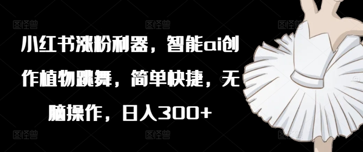 小红书涨粉利器，智能ai创作植物跳舞，简单快捷，无脑操作，日入300+-苍穹网创