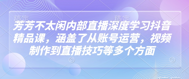 芳芳不太闲内部直播深度学习抖音精品课，涵盖了从账号运营，视频制作到直播技巧等多个方面-苍穹网创