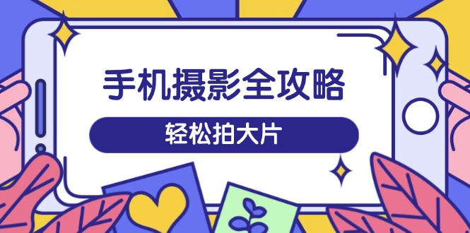 手机摄影全攻略，从拍摄到剪辑，训练营带你玩转短视频，轻松拍大片-苍穹网创